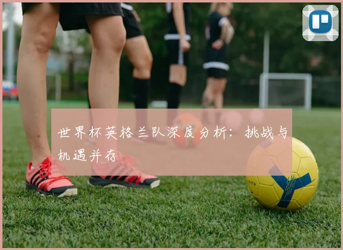 世界杯英格兰队深度分析：挑战与机遇并存