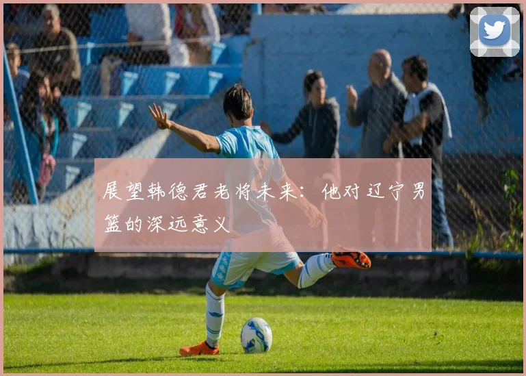 展望韩德君老将未来:他对辽宁男篮的深远意义