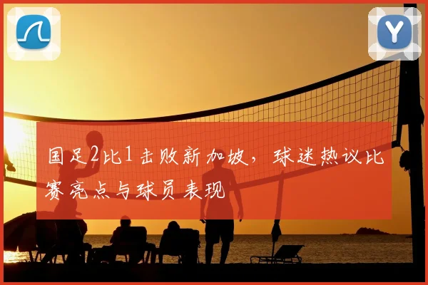 国足2比1击败新加坡，球迷热议比赛亮点与球员表现