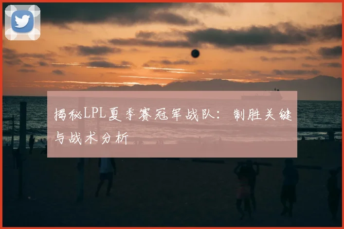 揭秘LPL夏季赛冠军战队：制胜关键与战术分析