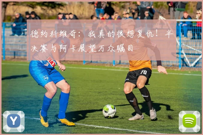 德约科维奇:我真的很想复仇!半决赛与阿卡展望万众瞩目