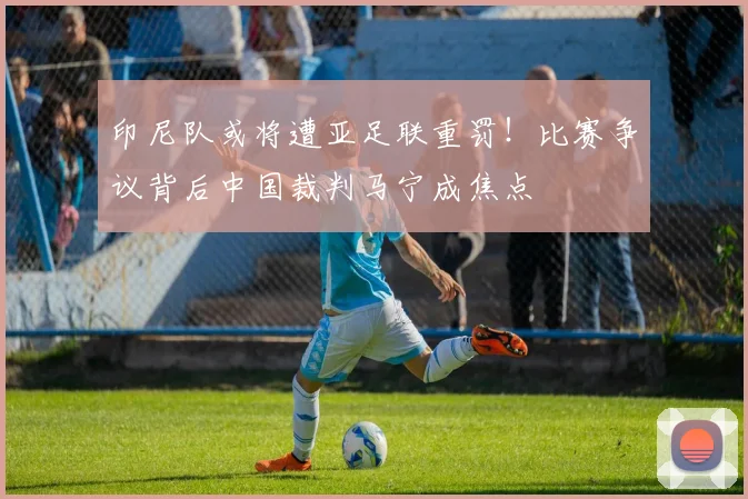 印尼队或将遭亚足联重罚!比赛争议背后中国裁判马宁成焦点