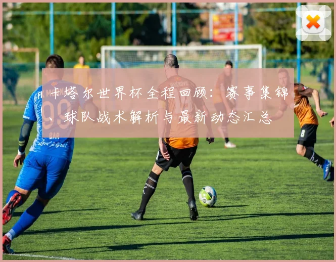 卡塔尔世界杯全程回顾：赛事集锦、球队战术解析与最新动态汇总