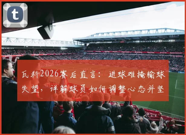 瓦科2026赛后直言：进球难掩输球失望，详解球员如何调整心态并坚持拼搏