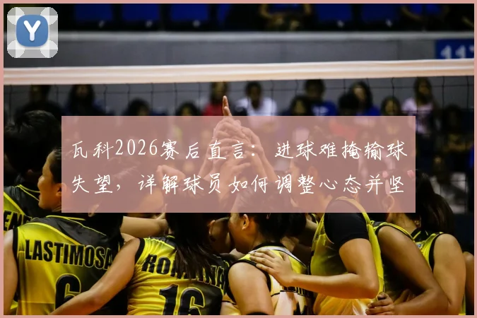 瓦科2026赛后直言:进球难掩输球失望,详解球员如何调整心态并坚持拼搏