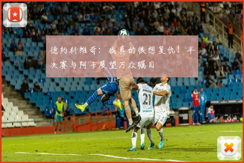 德约科维奇:我真的很想复仇!半决赛与阿卡展望万众瞩目