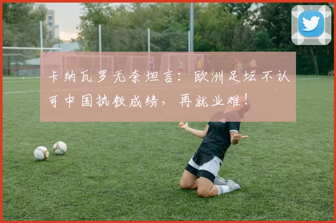 卡纳瓦罗无奈坦言:欧洲足坛不认可中国执教成绩,再就业难!
