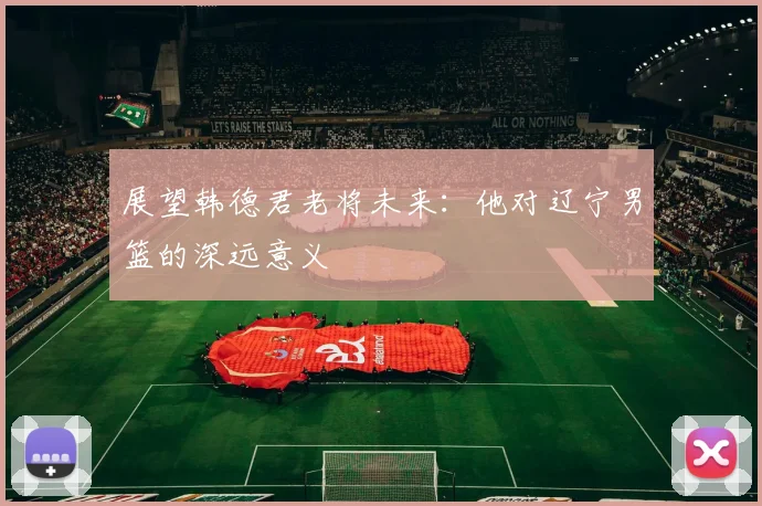 展望韩德君老将未来：他对辽宁男篮的深远意义