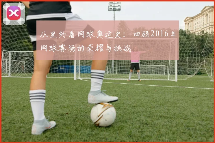 从里约看网球奥运史:回顾2016年网球赛场的荣耀与挑战