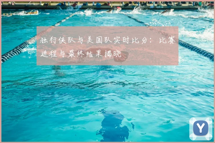 独行侠队与美国队实时比分：比赛进程与最终结果揭晓