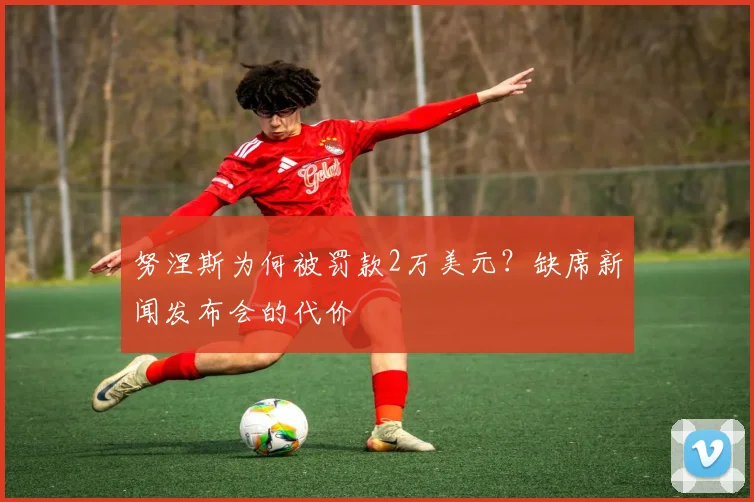 努涅斯为何被罚款2万美元？缺席新闻发布会的代价